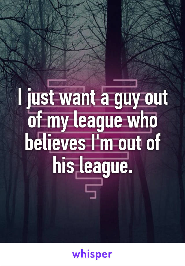 I just want a guy out of my league who believes I'm out of his league.