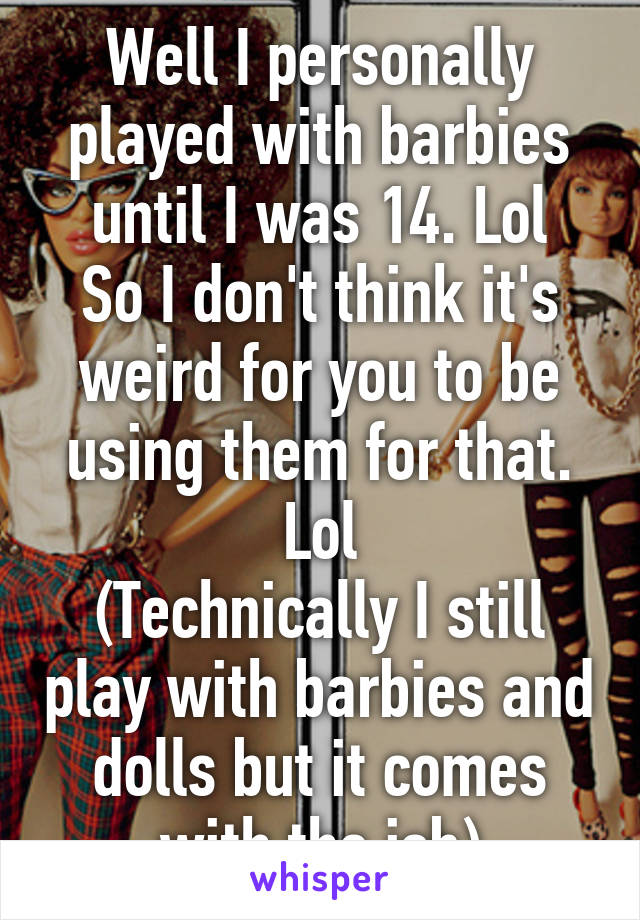 Well I personally played with barbies until I was 14. Lol
So I don't think it's weird for you to be using them for that. Lol
(Technically I still play with barbies and dolls but it comes with the job)