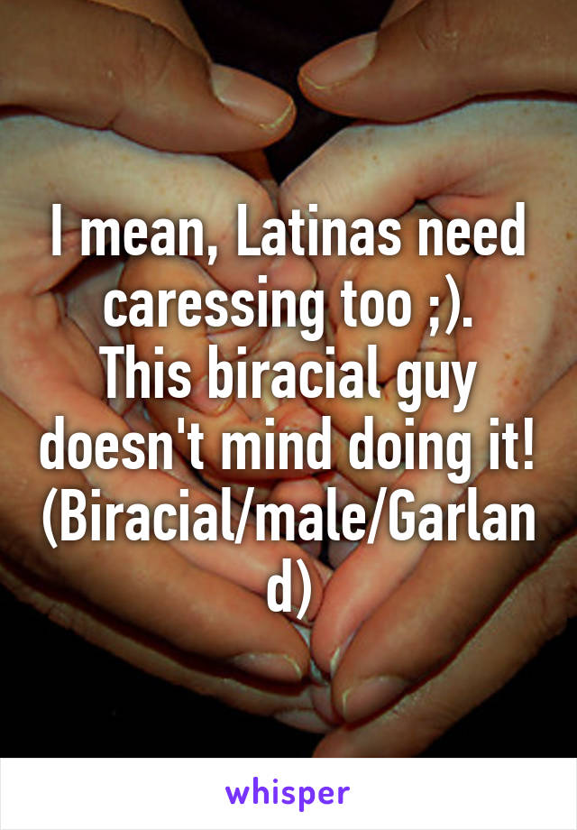I mean, Latinas need caressing too ;).
This biracial guy doesn't mind doing it!
(Biracial/male/Garland)