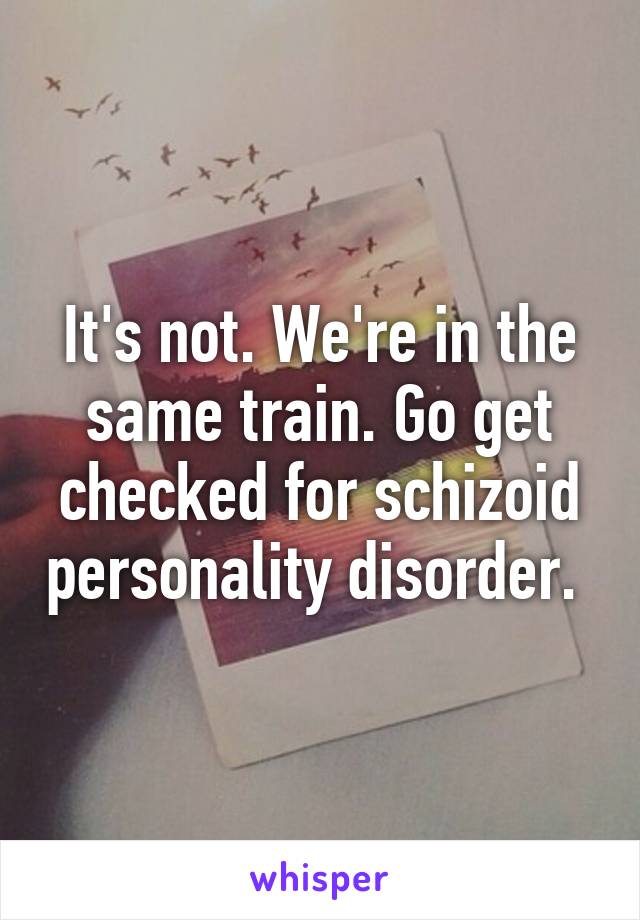 It's not. We're in the same train. Go get checked for schizoid personality disorder. 