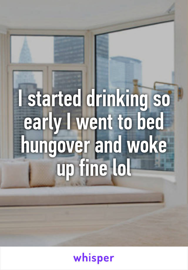 I started drinking so early I went to bed hungover and woke up fine lol