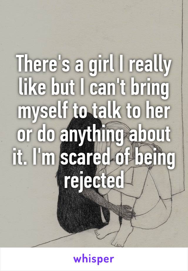 There's a girl I really like but I can't bring myself to talk to her or do anything about it. I'm scared of being rejected
