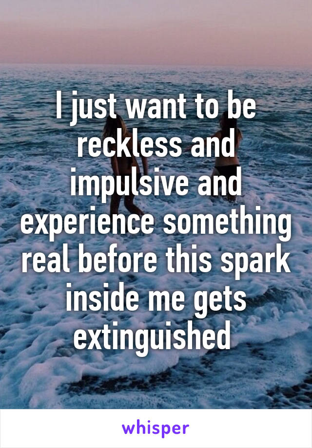 I just want to be reckless and impulsive and experience something real before this spark inside me gets extinguished 