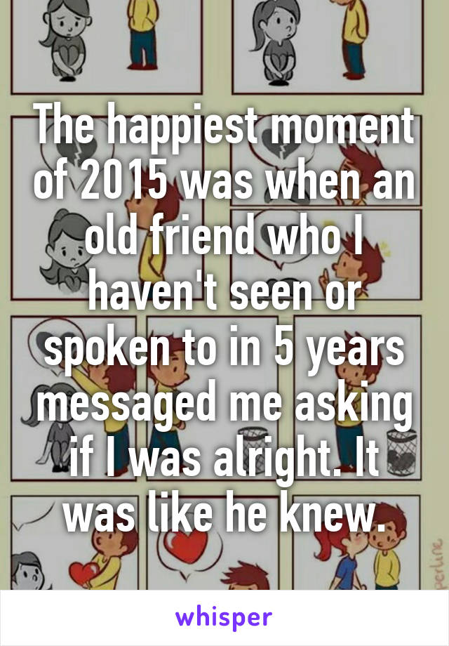 The happiest moment of 2015 was when an old friend who I haven't seen or spoken to in 5 years messaged me asking if I was alright. It was like he knew.