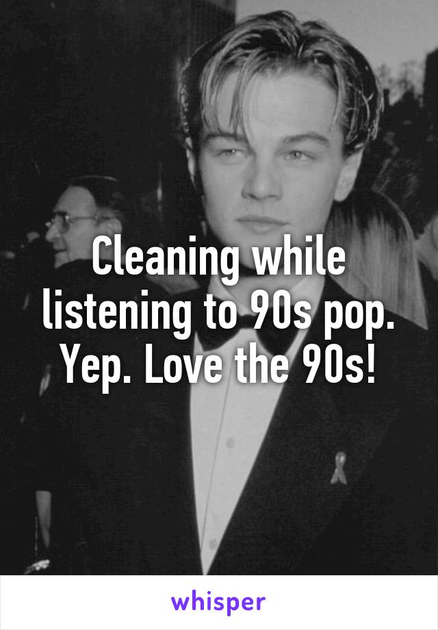 Cleaning while listening to 90s pop. Yep. Love the 90s!