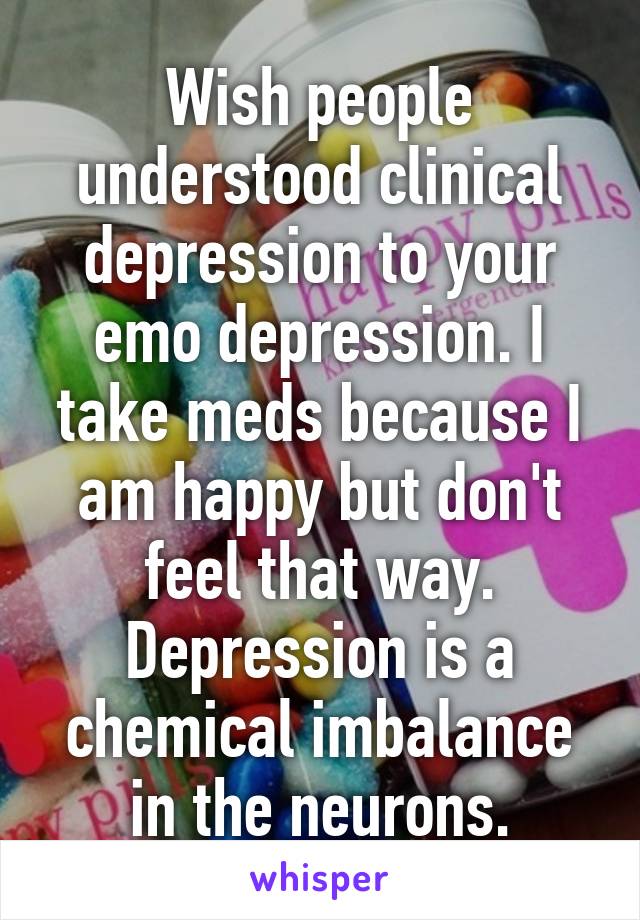 Wish people understood clinical depression to your emo depression. I take meds because I am happy but don't feel that way. Depression is a chemical imbalance in the neurons.