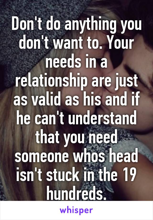 Don't do anything you don't want to. Your needs in a relationship are just as valid as his and if he can't understand that you need someone whos head isn't stuck in the 19 hundreds.
