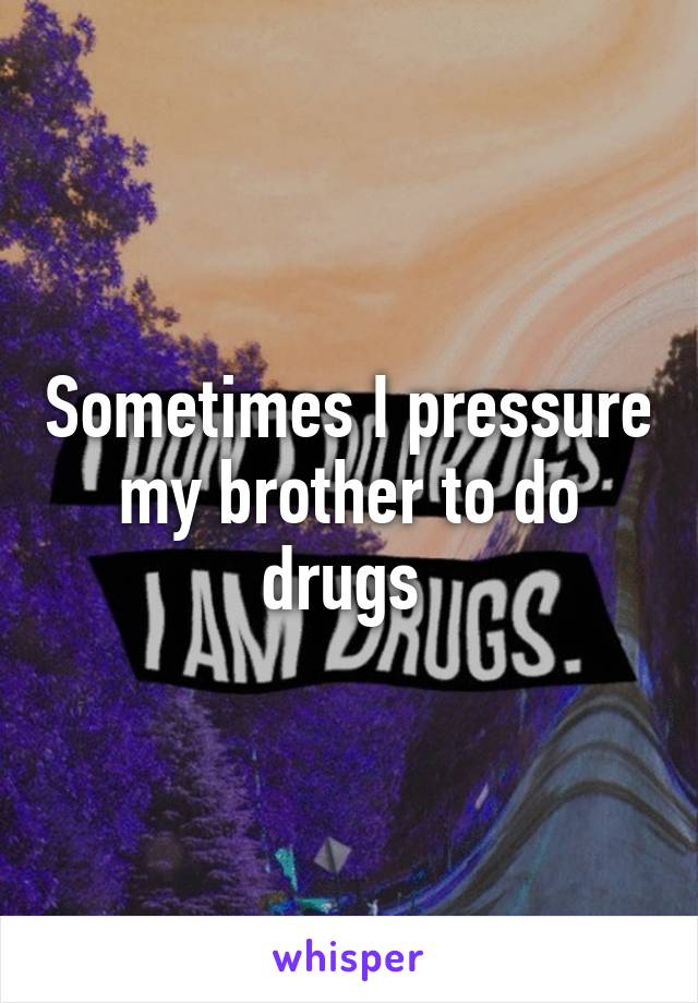 Sometimes I pressure my brother to do drugs 