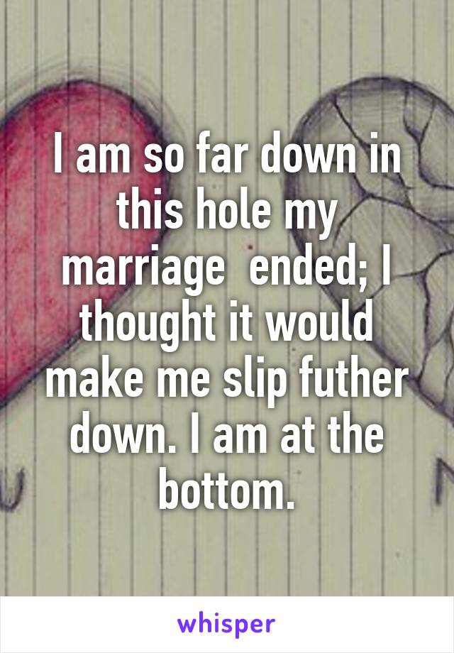 I am so far down in this hole my marriage  ended; I thought it would make me slip futher down. I am at the bottom.