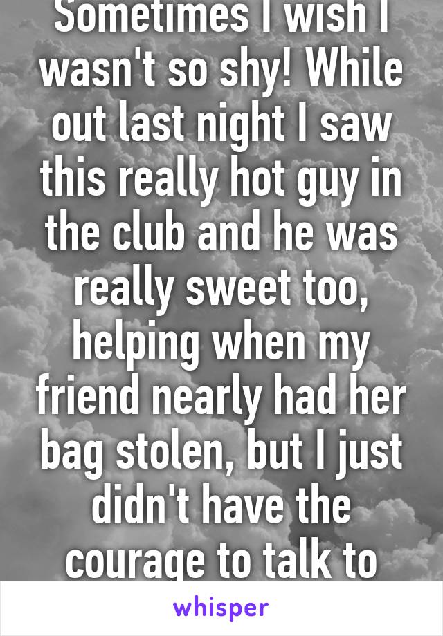 Sometimes I wish I wasn't so shy! While out last night I saw this really hot guy in the club and he was really sweet too, helping when my friend nearly had her bag stolen, but I just didn't have the courage to talk to him!