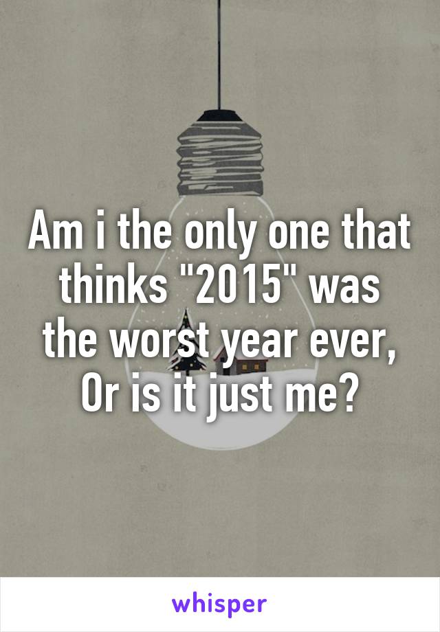 Am i the only one that thinks "2015" was the worst year ever,
Or is it just me?