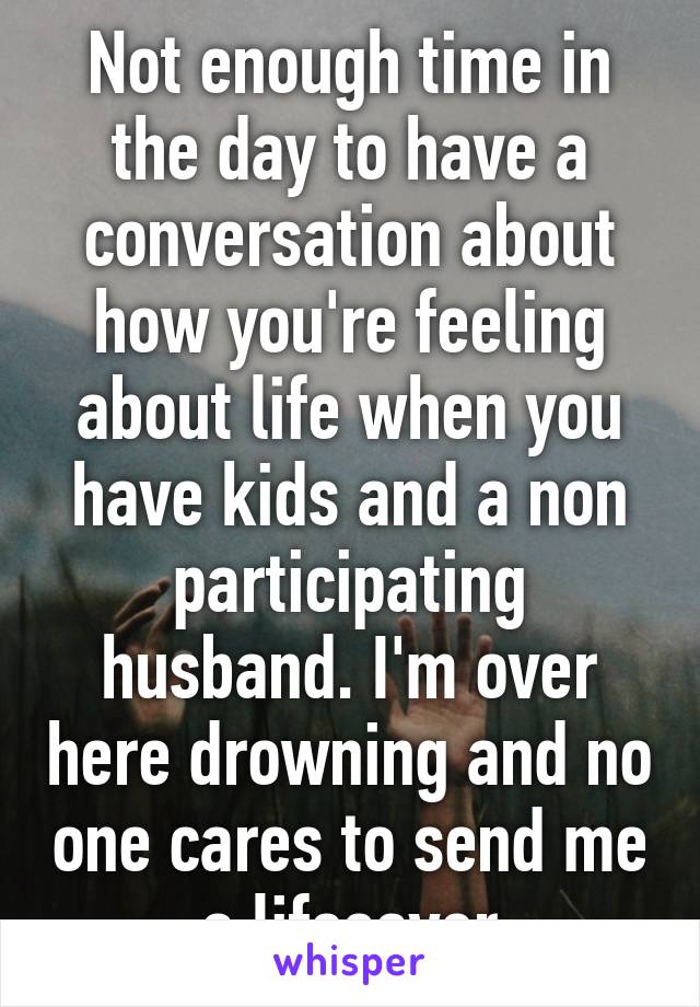 Not enough time in the day to have a conversation about how you're feeling about life when you have kids and a non participating husband. I'm over here drowning and no one cares to send me a lifesaver