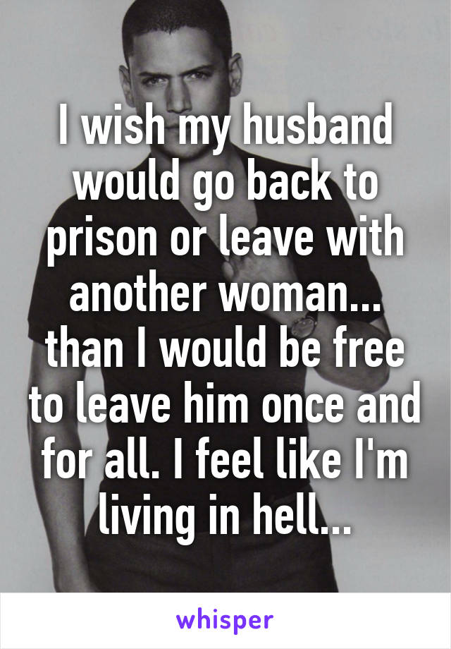 I wish my husband would go back to prison or leave with another woman... than I would be free to leave him once and for all. I feel like I'm living in hell...