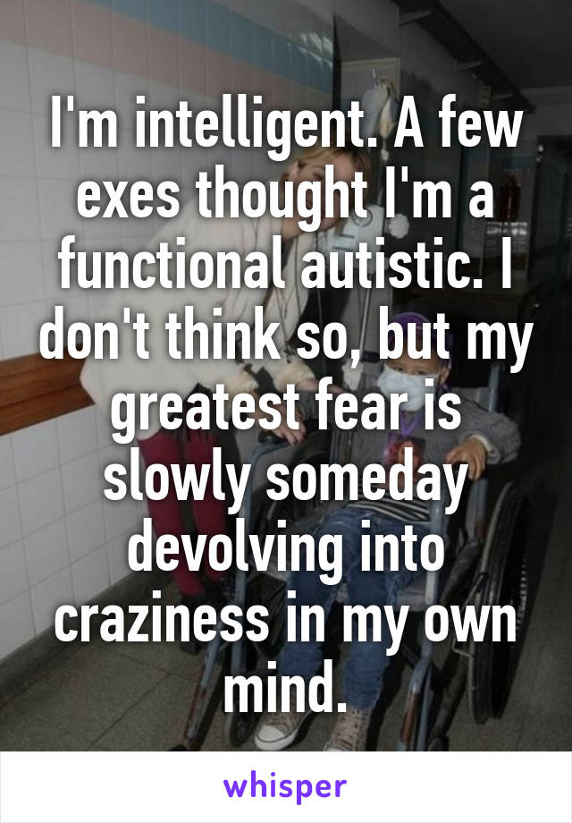 I'm intelligent. A few exes thought I'm a functional autistic. I don't think so, but my greatest fear is slowly someday devolving into craziness in my own mind.