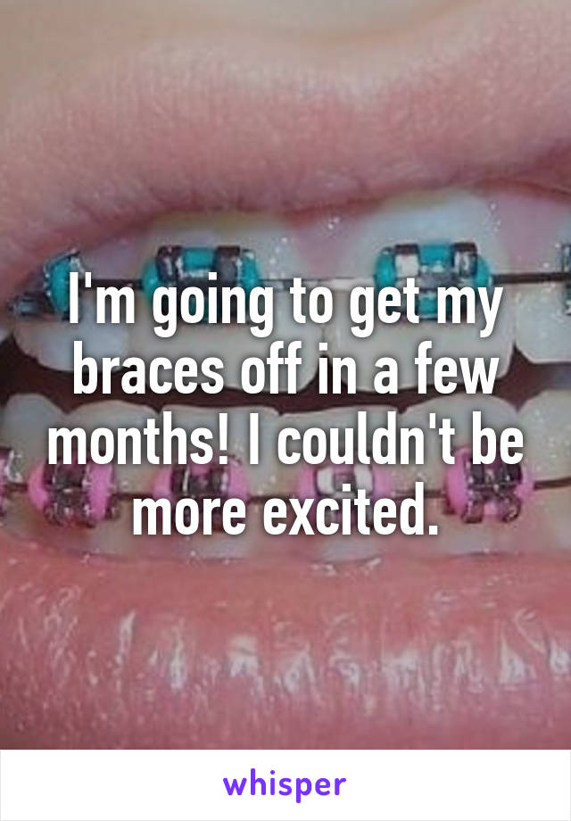 I'm going to get my braces off in a few months! I couldn't be more excited.