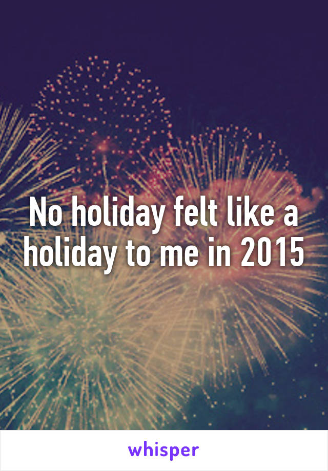 No holiday felt like a holiday to me in 2015