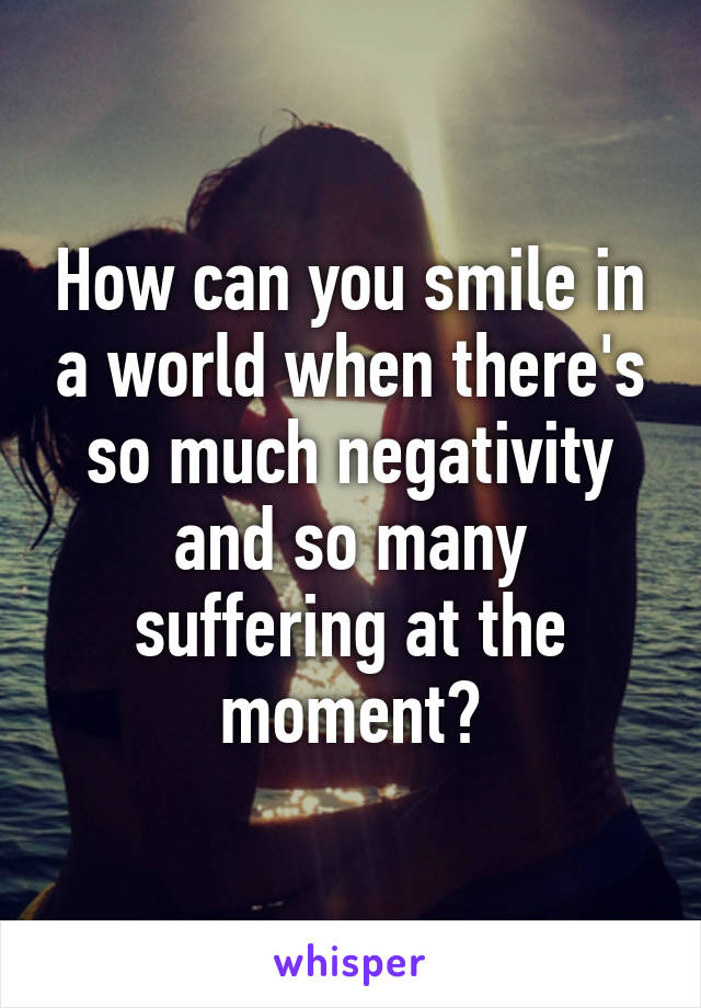 How can you smile in a world when there's so much negativity and so many suffering at the moment?