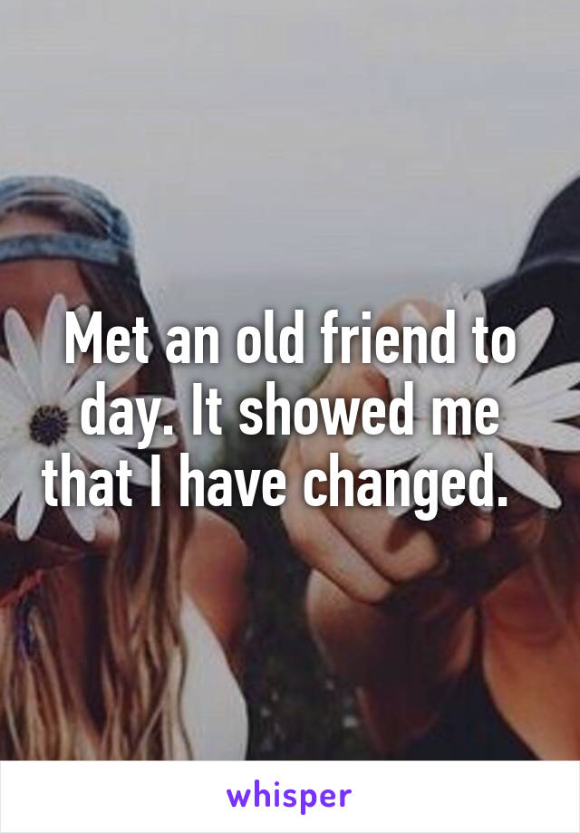 Met an old friend to day. It showed me that I have changed.  