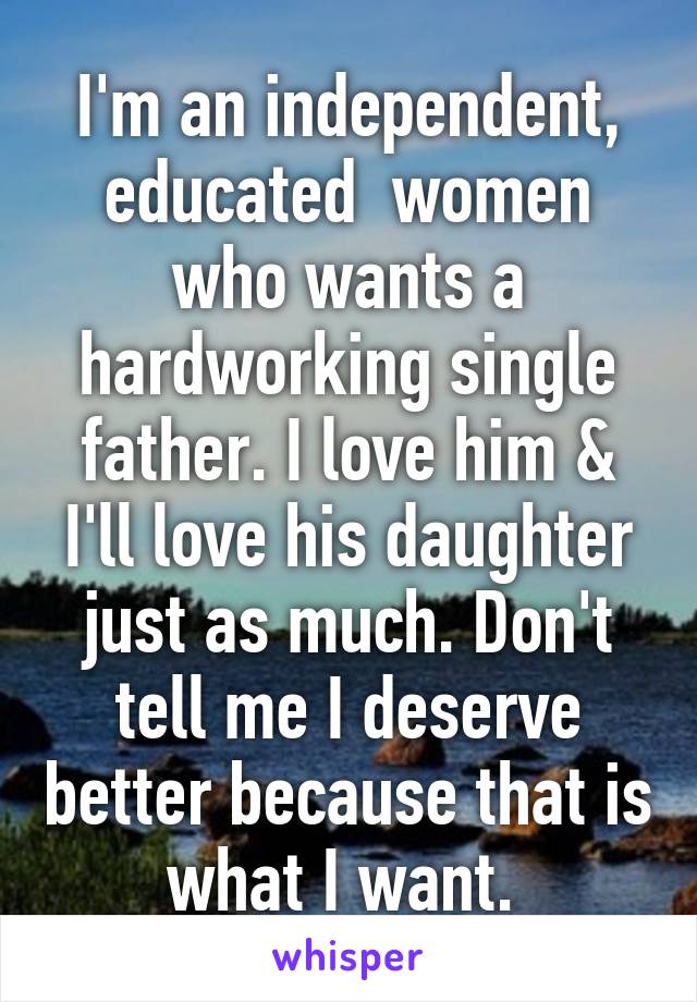 I'm an independent, educated  women who wants a hardworking single father. I love him & I'll love his daughter just as much. Don't tell me I deserve better because that is what I want. 
