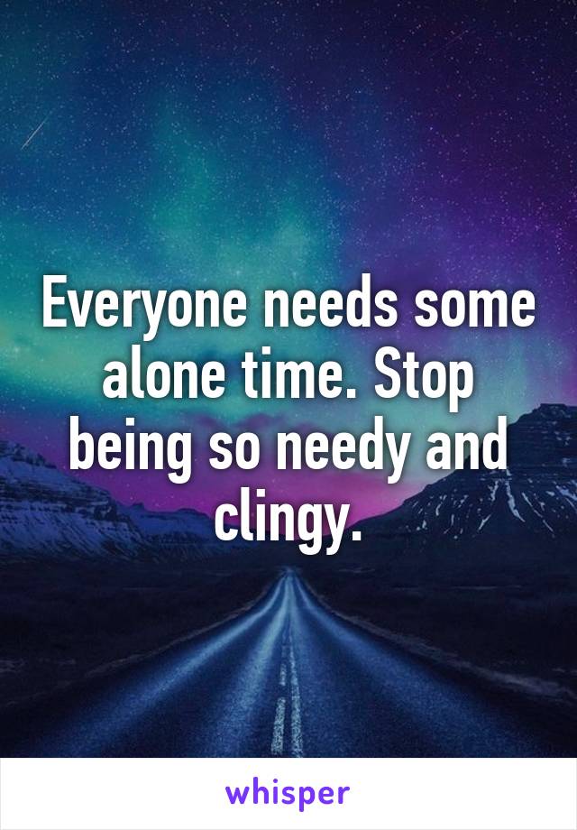 Everyone needs some alone time. Stop being so needy and clingy.
