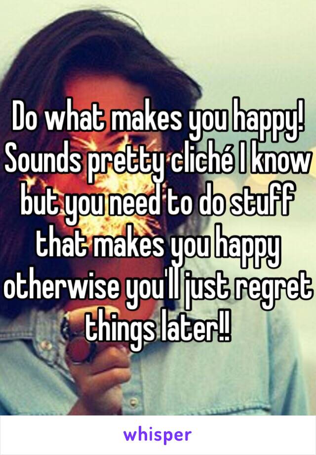 Do what makes you happy! Sounds pretty cliché I know but you need to do stuff that makes you happy otherwise you'll just regret things later!!