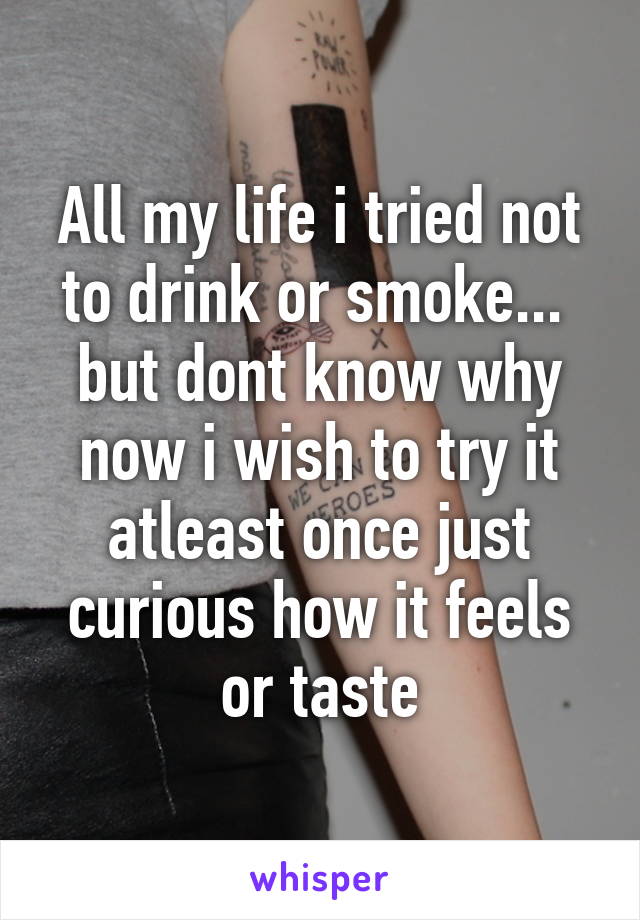 All my life i tried not to drink or smoke...  but dont know why now i wish to try it atleast once just curious how it feels or taste