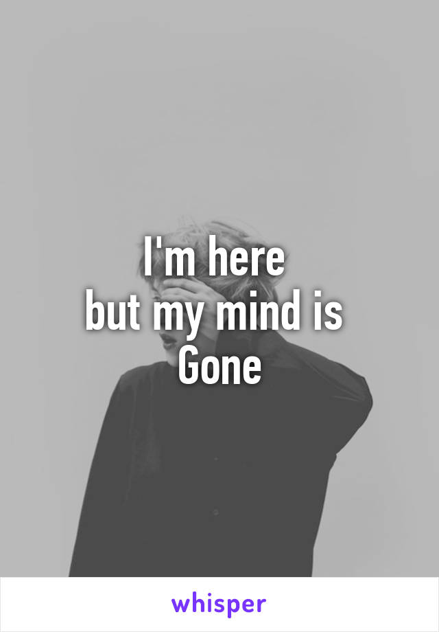 I'm here 
but my mind is 
Gone