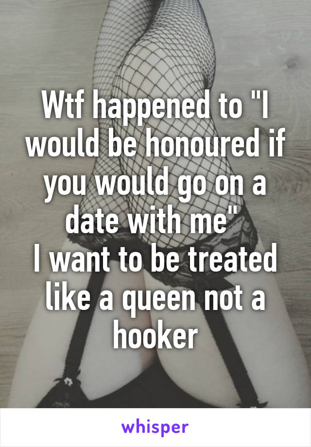 Wtf happened to "I would be honoured if you would go on a date with me" 
I want to be treated like a queen not a hooker