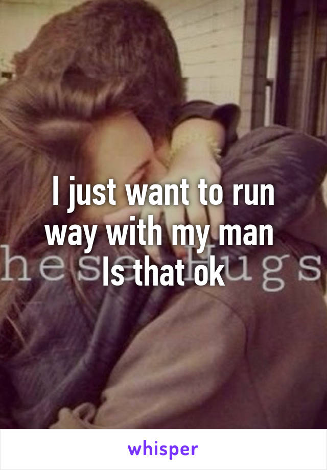 I just want to run way with my man 
Is that ok