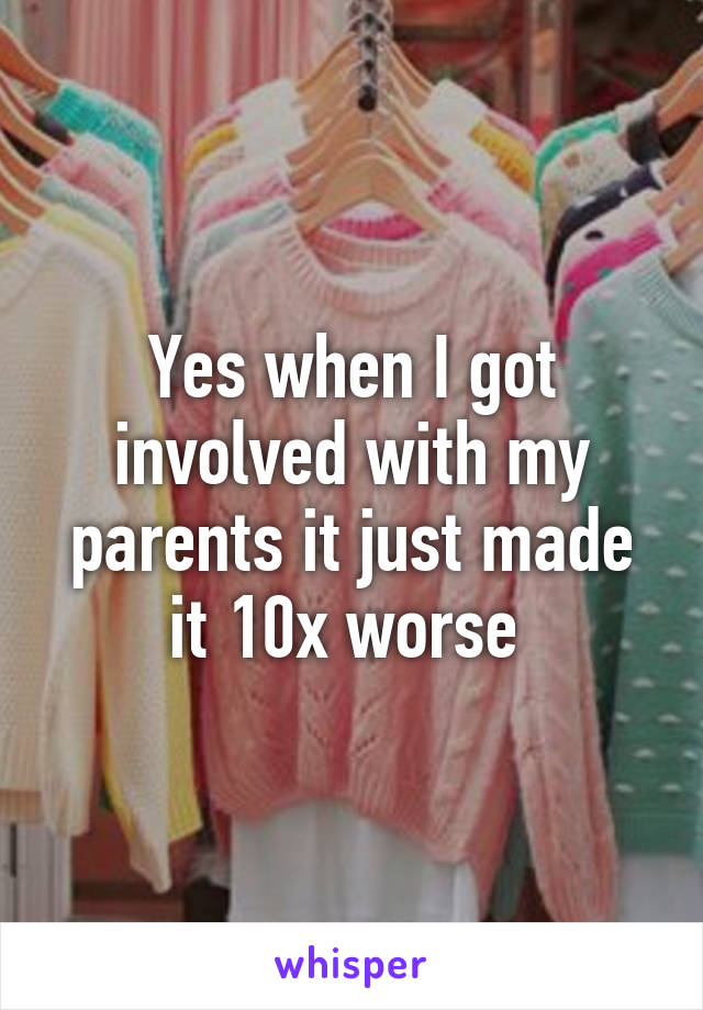 Yes when I got involved with my parents it just made it 10x worse 