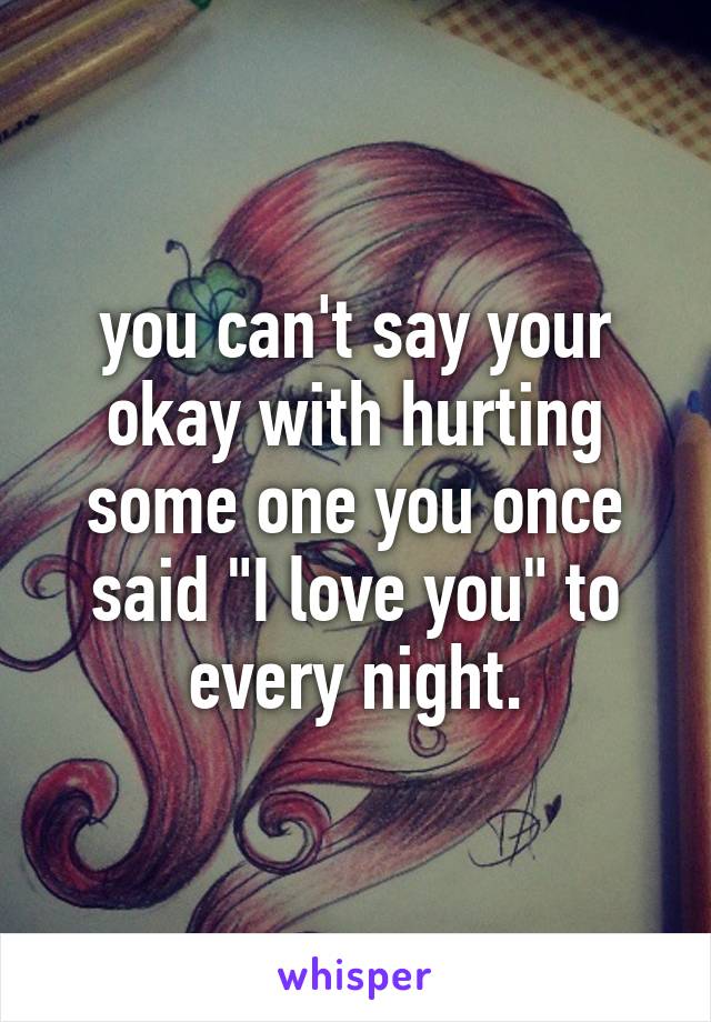 you can't say your okay with hurting some one you once said "I love you" to every night.