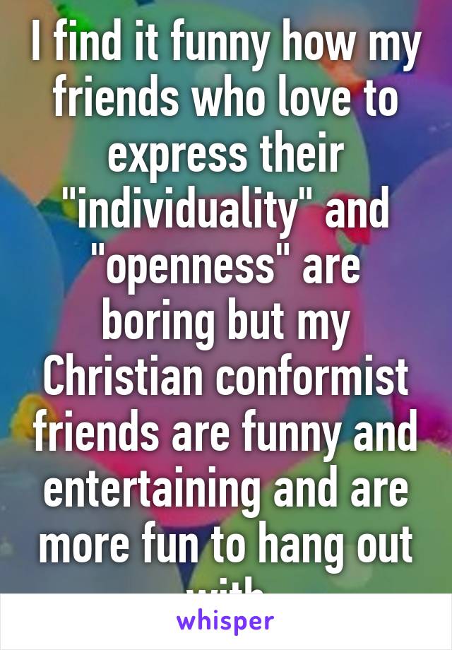 I find it funny how my friends who love to express their "individuality" and "openness" are boring but my Christian conformist friends are funny and entertaining and are more fun to hang out with