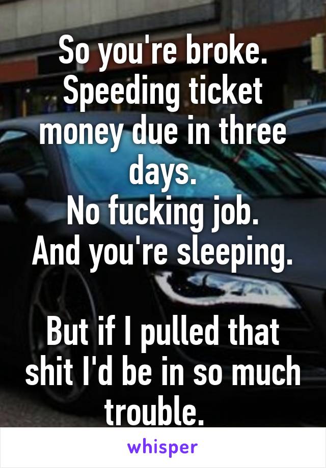 So you're broke.
Speeding ticket money due in three days.
No fucking job.
And you're sleeping.  
But if I pulled that shit I'd be in so much trouble.  