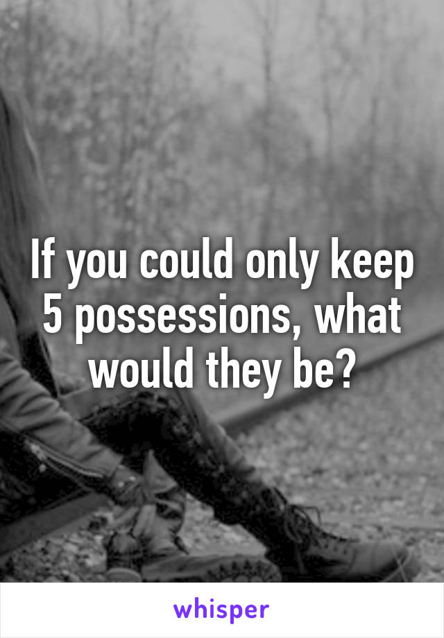If you could only keep 5 possessions, what would they be?