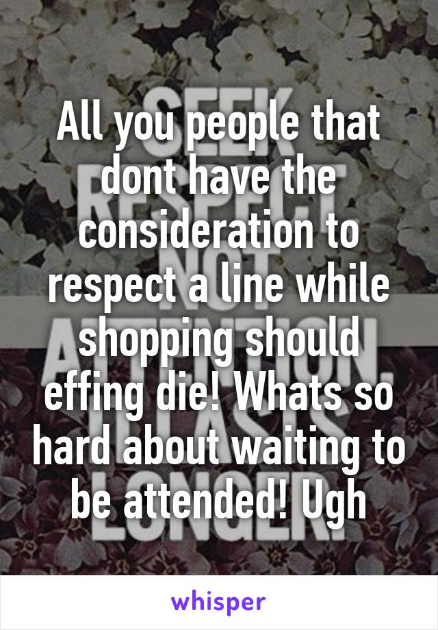 All you people that dont have the consideration to respect a line while shopping should effing die! Whats so hard about waiting to be attended! Ugh