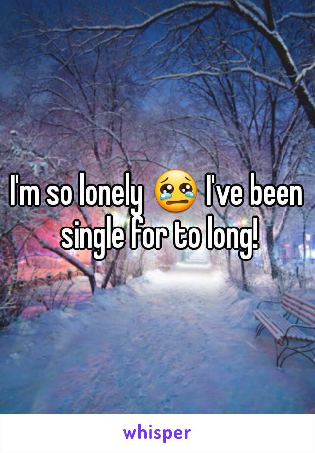 I'm so lonely 😢 I've been single for to long!