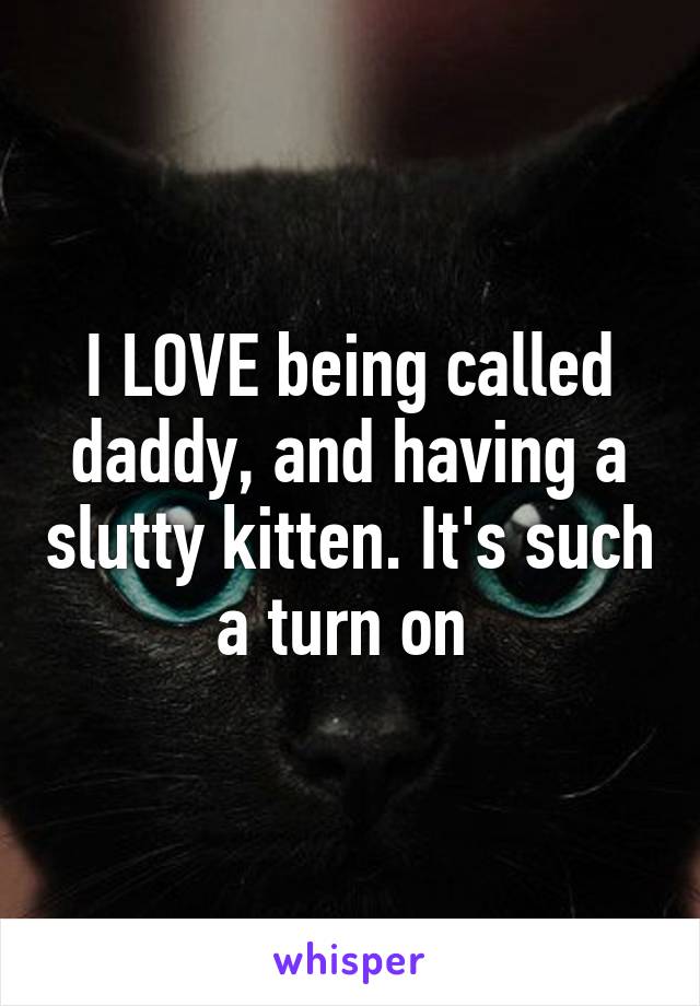 I LOVE being called daddy, and having a slutty kitten. It's such a turn on 