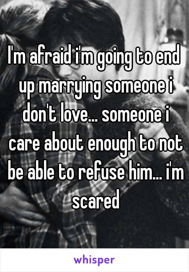 I'm afraid i'm going to end up marrying someone i don't love... someone i care about enough to not be able to refuse him... i'm scared