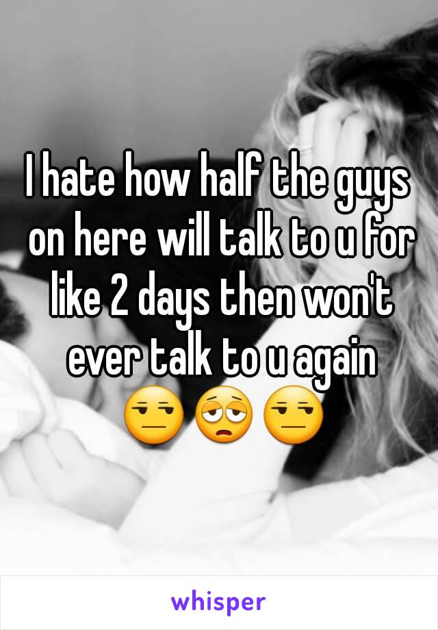 I hate how half the guys on here will talk to u for like 2 days then won't ever talk to u again 😒😩😒