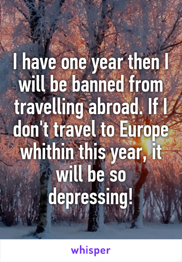 I have one year then I will be banned from travelling abroad. If I don't travel to Europe whithin this year, it will be so depressing!