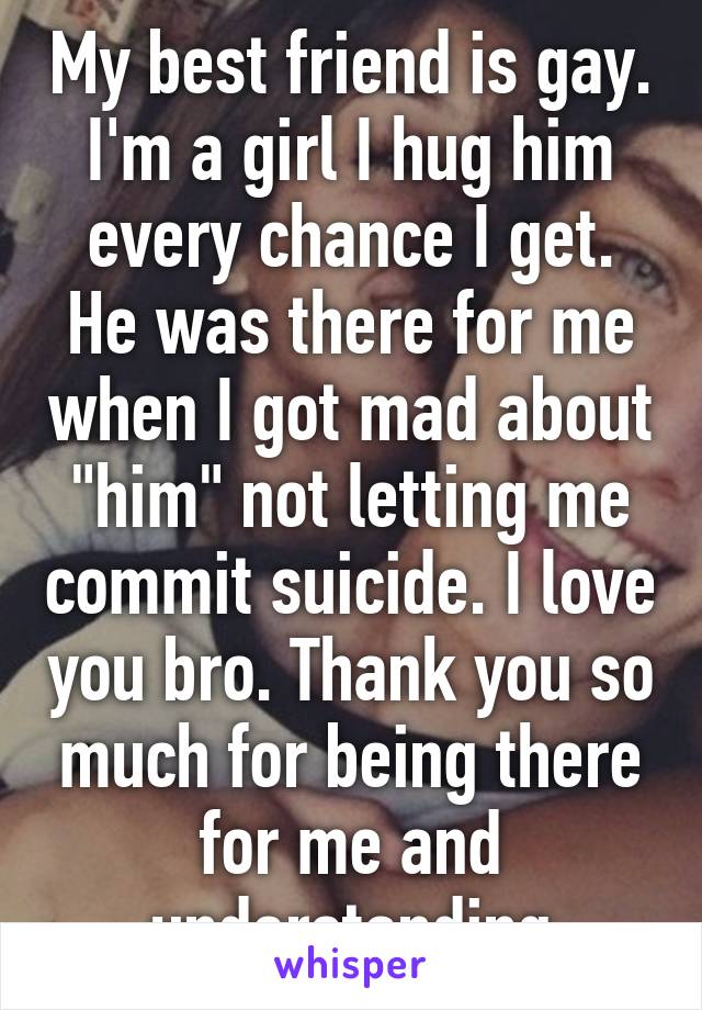 My best friend is gay. I'm a girl I hug him every chance I get. He was there for me when I got mad about "him" not letting me commit suicide. I love you bro. Thank you so much for being there for me and understanding
