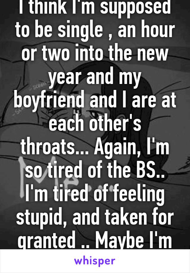 I think I'm supposed to be single , an hour or two into the new year and my boyfriend and I are at each other's throats... Again, I'm so tired of the BS.. I'm tired of feeling stupid, and taken for granted .. Maybe I'm just crazy...