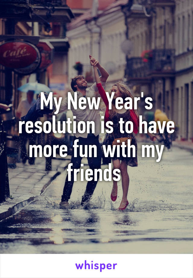 My New Year's resolution is to have more fun with my friends 