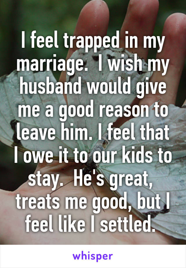 I feel trapped in my marriage.  I wish my husband would give me a good reason to leave him. I feel that I owe it to our kids to stay.  He's great,  treats me good, but I feel like I settled. 