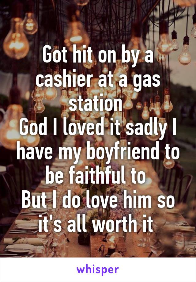 Got hit on by a cashier at a gas station 
God I loved it sadly I have my boyfriend to be faithful to 
But I do love him so it's all worth it 
