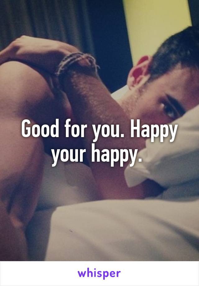 Good for you. Happy your happy. 