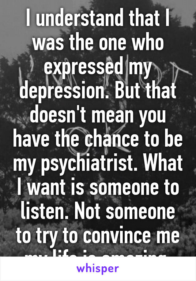 I understand that I was the one who expressed my depression. But that doesn't mean you have the chance to be my psychiatrist. What I want is someone to listen. Not someone to try to convince me my life is amazing.