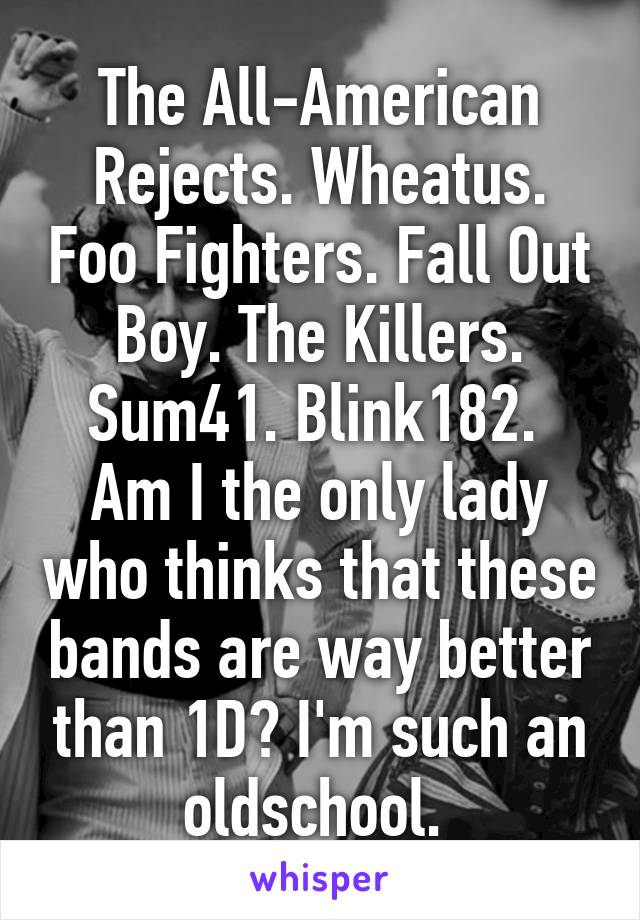 The All-American Rejects. Wheatus. Foo Fighters. Fall Out Boy. The Killers. Sum41. Blink182. 
Am I the only lady who thinks that these bands are way better than 1D? I'm such an oldschool. 