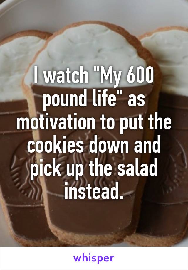I watch "My 600 pound life" as motivation to put the cookies down and pick up the salad instead.
