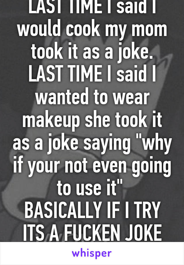LAST TIME I said I would cook my mom took it as a joke.
LAST TIME I said I wanted to wear makeup she took it as a joke saying "why if your not even going to use it" 
BASICALLY IF I TRY ITS A FUCKEN JOKE WTF!!!